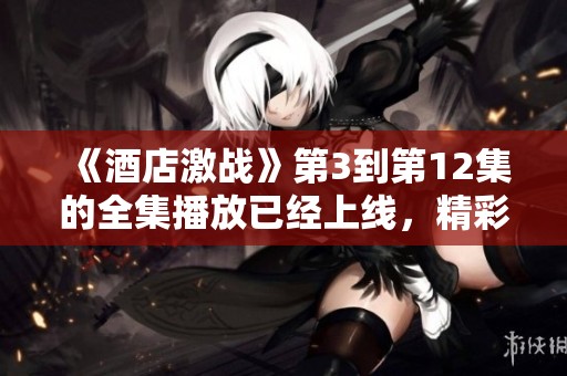 《酒店激战》第3到第12集的全集播放已经上线，精彩内容不容错过！
