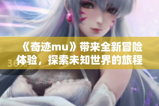 《奇迹mu》带来全新冒险体验，探索未知世界的旅程等你开启