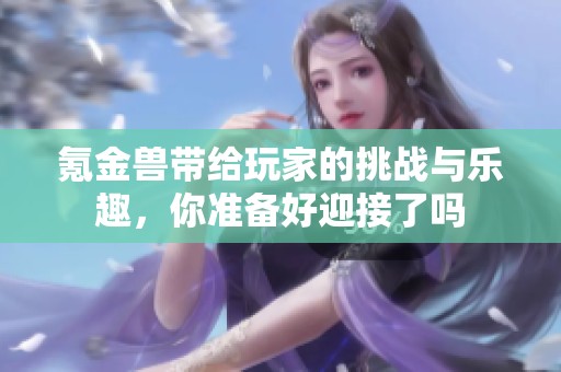 氪金兽带给玩家的挑战与乐趣，你准备好迎接了吗
