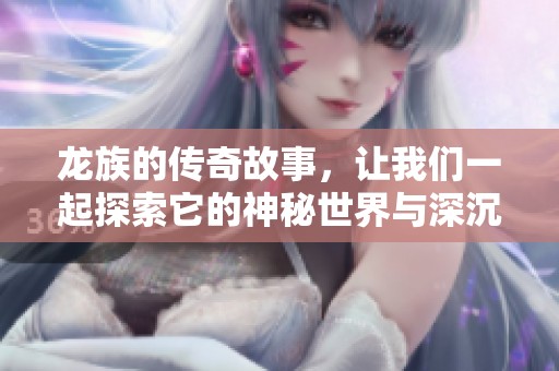 龙族的传奇故事，让我们一起探索它的神秘世界与深沉历史