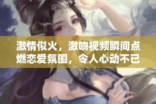 激情似火，激吻视频瞬间点燃恋爱氛围，令人心动不已