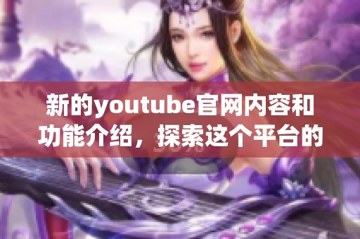 新的youtube官网内容和功能介绍，探索这个平台的无限可能与乐趣