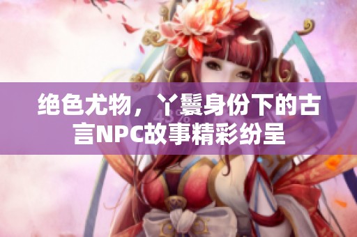 绝色尤物，丫鬟身份下的古言NPC故事精彩纷呈