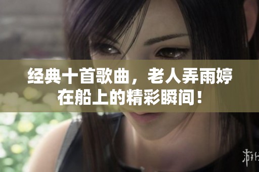 经典十首歌曲，老人弄雨婷在船上的精彩瞬间！