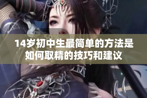 14岁初中生最简单的方法是如何取精的技巧和建议