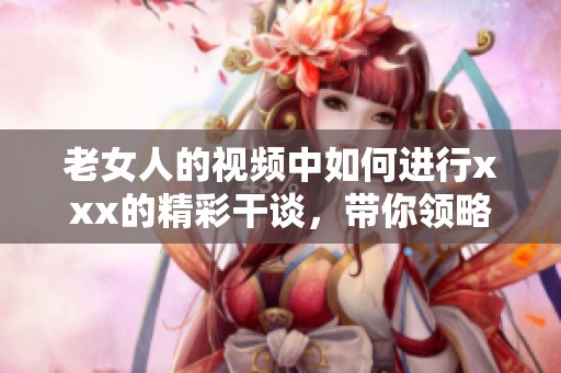 老女人的视频中如何进行xxx的精彩干谈，带你领略不一样的风采与体验
