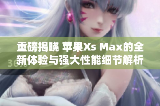重磅揭晓 苹果Xs Max的全新体验与强大性能细节解析