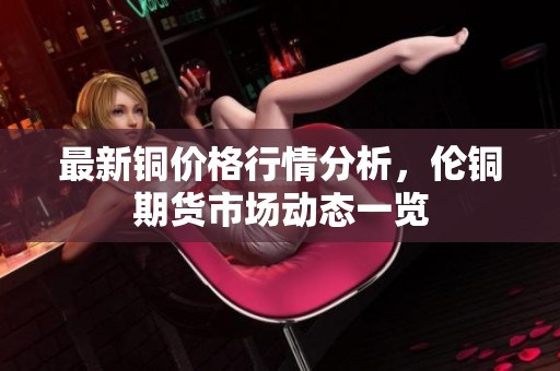 最新铜价格行情分析，伦铜期货市场动态一览
