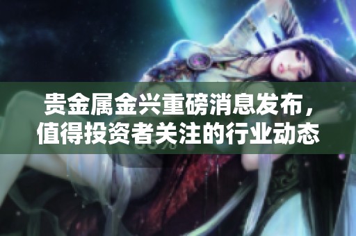 贵金属金兴重磅消息发布，值得投资者关注的行业动态解析