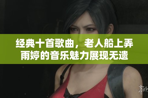 经典十首歌曲，老人船上弄雨婷的音乐魅力展现无遗