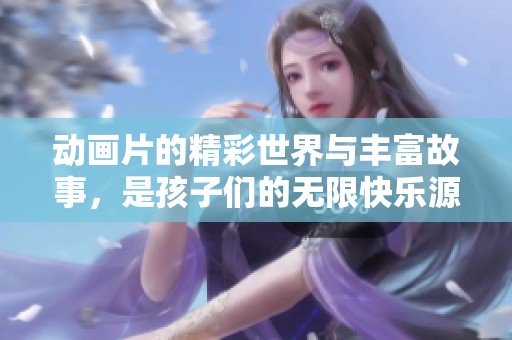 动画片的精彩世界与丰富故事，是孩子们的无限快乐源泉