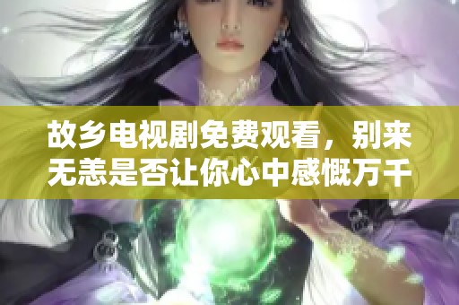 故乡电视剧免费观看，别来无恙是否让你心中感慨万千