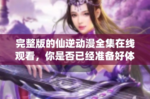 完整版的仙逆动漫全集在线观看，你是否已经准备好体验精彩内容了呢