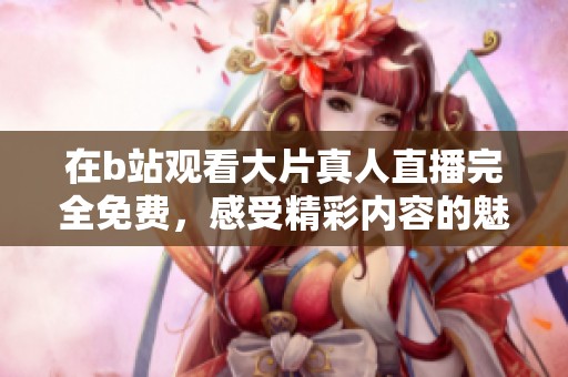 在b站观看大片真人直播完全免费，感受精彩内容的魅力与享受