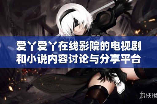 爱丫爱丫在线影院的电视剧和小说内容讨论与分享平台