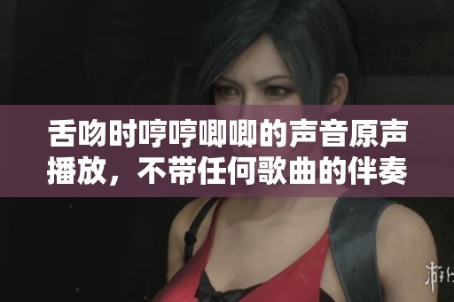 舌吻时哼哼唧唧的声音原声播放，不带任何歌曲的伴奏