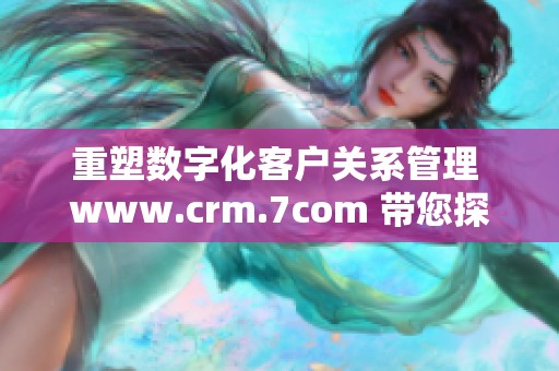 重塑数字化客户关系管理 www.crm.7com 带您探索全新解决方案与服务