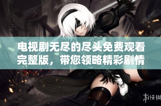 电视剧无尽的尽头免费观看完整版，带您领略精彩剧情与动人故事
