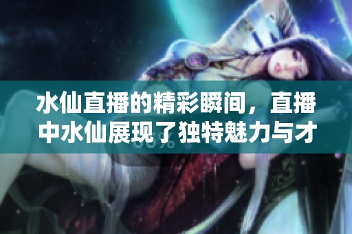 水仙直播的精彩瞬间，直播中水仙展现了独特魅力与才艺