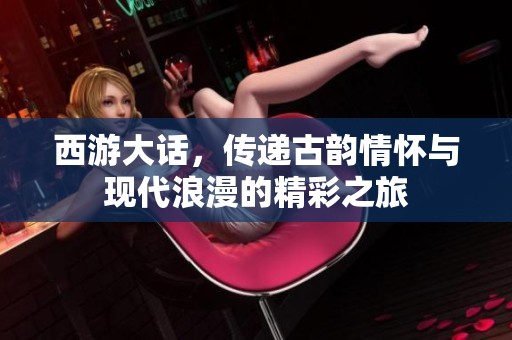 西游大话，传递古韵情怀与现代浪漫的精彩之旅