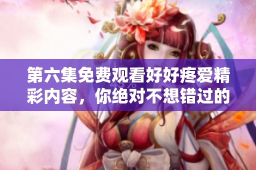 第六集免费观看好好疼爱精彩内容，你绝对不想错过的感人瞬间