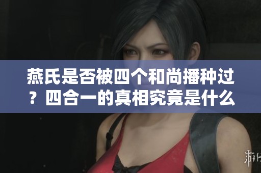 燕氏是否被四个和尚播种过？四合一的真相究竟是什么呢