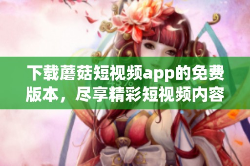 下载蘑菇短视频app的免费版本，尽享精彩短视频内容分享乐趣