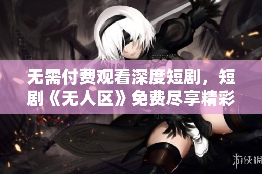 无需付费观看深度短剧，短剧《无人区》免费尽享精彩内容