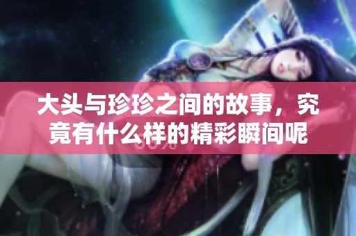 大头与珍珍之间的故事，究竟有什么样的精彩瞬间呢