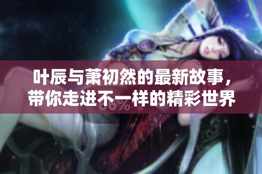 叶辰与萧初然的最新故事，带你走进不一样的精彩世界
