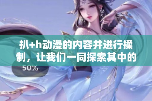 扒+h动漫的内容并进行揉制，让我们一同探索其中的奥秘和乐趣