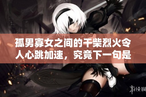 孤男寡女之间的干柴烈火令人心跳加速，究竟下一句是什么呢