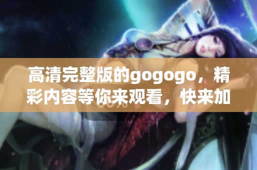 高清完整版的gogogo，精彩内容等你来观看，快来加入吧！