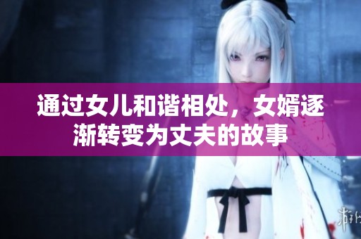 通过女儿和谐相处，女婿逐渐转变为丈夫的故事