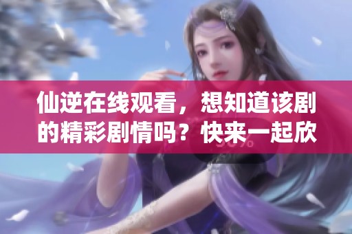 仙逆在线观看，想知道该剧的精彩剧情吗？快来一起欣赏吧！