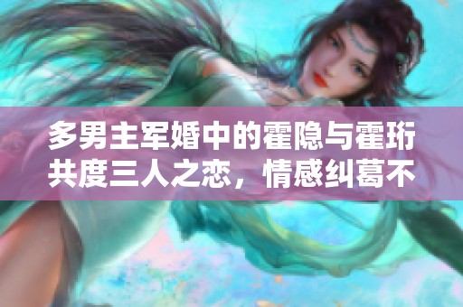 多男主军婚中的霍隐与霍珩共度三人之恋，情感纠葛不断升级