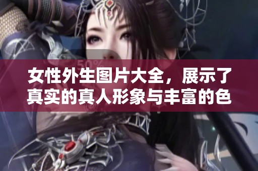 女性外生图片大全，展示了真实的真人形象与丰富的色彩效果