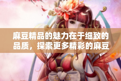 麻豆精品的魅力在于细致的品质，探索更多精彩的麻豆精品世界与您共同分享。