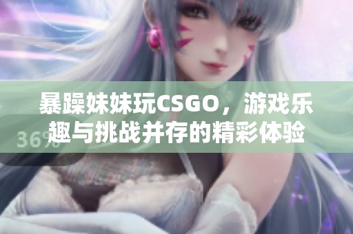 暴躁妹妹玩CSGO，游戏乐趣与挑战并存的精彩体验