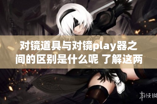 对镜道具与对镜play器之间的区别是什么呢 了解这两者的功能及用途很重要