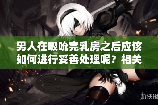 男人在吸吮完乳房之后应该如何进行妥善处理呢？相关的注意事项有哪些建议呢？