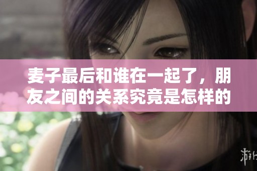 麦子最后和谁在一起了，朋友之间的关系究竟是怎样的呢