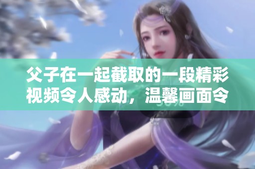 父子在一起截取的一段精彩视频令人感动，温馨画面令人难以忘怀