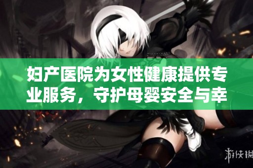 妇产医院为女性健康提供专业服务，守护母婴安全与幸福的未来