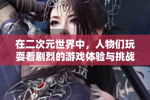 在二次元世界中，人物们玩耍着剧烈的游戏体验与挑战