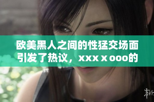 欧美黑人之间的性猛交场面引发了热议，xxxⅹooo的魅力又让人惊叹不已