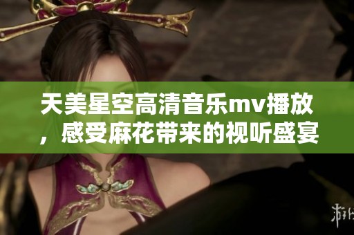 天美星空高清音乐mv播放，感受麻花带来的视听盛宴