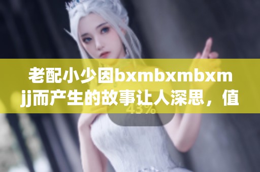 老配小少因bxmbxmbxmjj而产生的故事让人深思，值得我们关注与探讨
