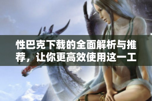 性巴克下载的全面解析与推荐，让你更高效使用这一工具