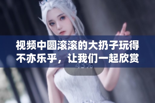 视频中圆滚滚的大扔子玩得不亦乐乎，让我们一起欣赏这趣味内容吧